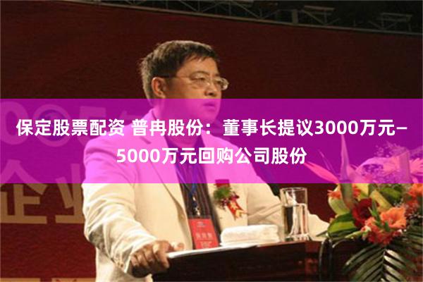 保定股票配资 普冉股份：董事长提议3000万元—5000万元回购公司股份