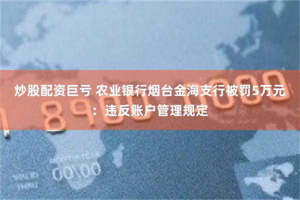 炒股配资巨亏 农业银行烟台金海支行被罚5万元:违反账户管理规定