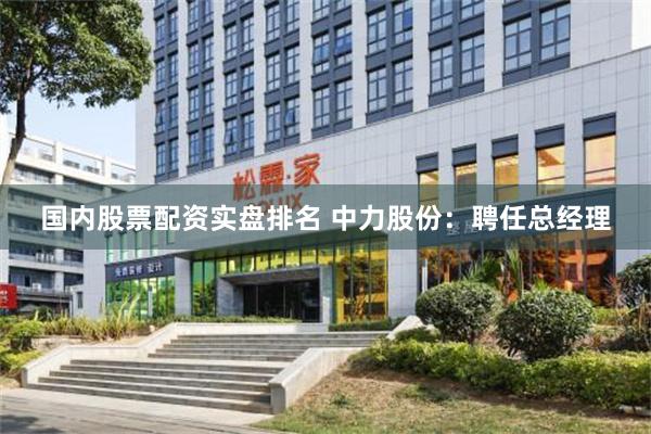 国内股票配资实盘排名 中力股份：聘任总经理
