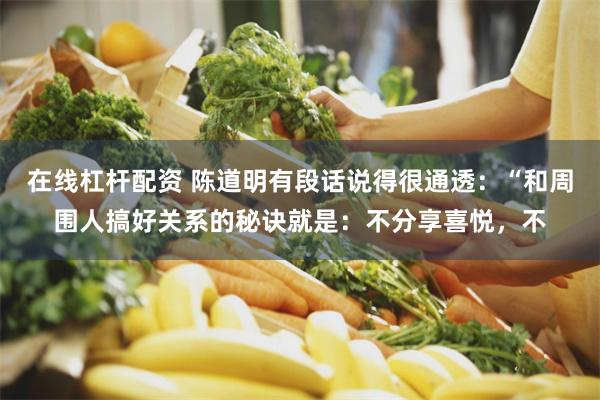 在线杠杆配资 陈道明有段话说得很通透：“和周围人搞好关系的秘诀就是：不分享喜悦，不