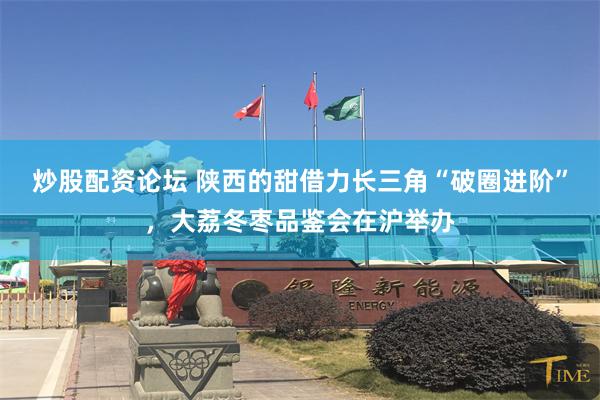 炒股配资论坛 陕西的甜借力长三角“破圈进阶”,大荔冬枣品鉴会在沪举办