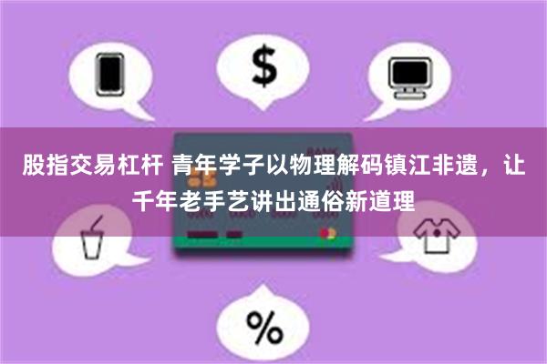 股指交易杠杆 青年学子以物理解码镇江非遗，让千年老手艺讲出通俗新道理