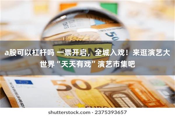 a股可以杠杆吗 一票开启,全城入戏!来逛演艺大世界“天天有戏”演艺市集吧