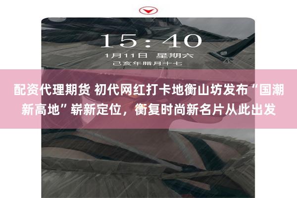 配资代理期货 初代网红打卡地衡山坊发布“国潮新高地”崭新定位，衡复时尚新名片从此出发