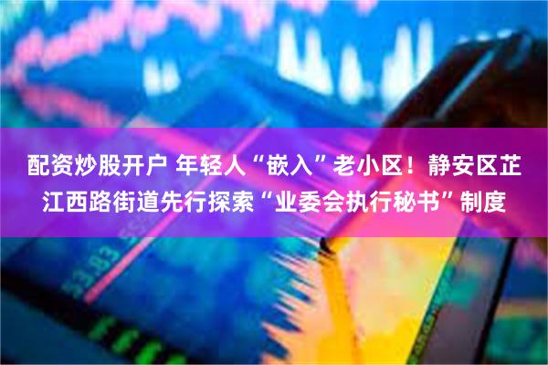 配资炒股开户 年轻人“嵌入”老小区！静安区芷江西路街道先行探索“业委会执行秘书”制度