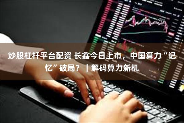 炒股杠杆平台配资 长鑫今日上市，中国算力“记忆”破局？｜解码算力新机