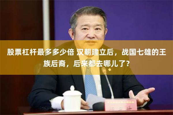 股票杠杆最多多少倍 汉朝建立后,战国七雄的王族后裔,后来都去哪儿了?