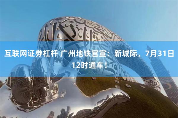 互联网证劵杠杆 广州地铁官宣:新城际,7月31日12时通车!