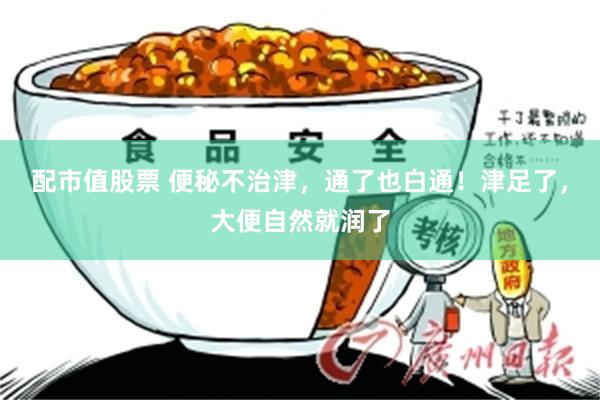 配市值股票 便秘不治津，通了也白通！津足了，大便自然就润了