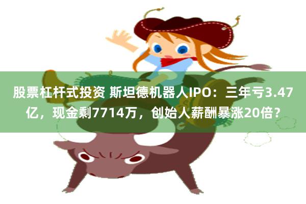 股票杠杆式投资 斯坦德机器人IPO：三年亏3.47亿，现金剩7714万，创始人薪酬暴涨20倍？