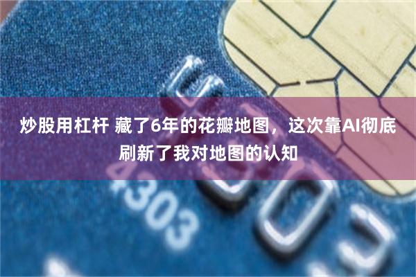 炒股用杠杆 藏了6年的花瓣地图，这次靠AI彻底刷新了我对地图的认知