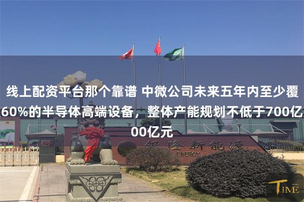 线上配资平台那个靠谱 中微公司未来五年内至少覆盖60%的半导体高端设备，整体产能规划不低于700亿元