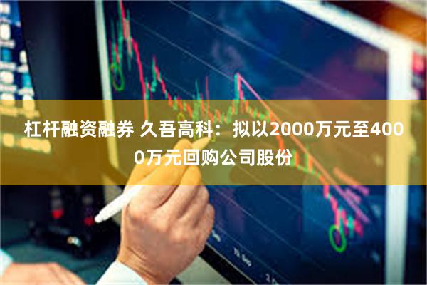杠杆融资融券 久吾高科：拟以2000万元至4000万元回购公司股份