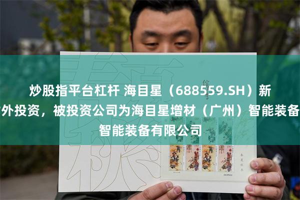 炒股指平台杠杆 海目星(688559.SH)新增一起对外投资,被投资公司为海目星增材(广州)智能装备有限公司