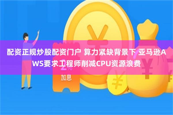 配资正规炒股配资门户 算力紧缺背景下 亚马逊AWS要求工程师削减CPU资源浪费