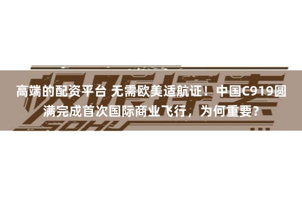 高端的配资平台 无需欧美适航证！中国C919圆满完成首次国际商业飞行，为何重要？