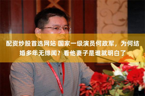 配资炒股首选网站 国家一级演员何政军，为何结婚多年无绯闻？看他妻子是谁就明白了