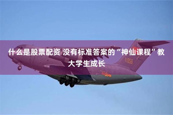 什么是股票配资 没有标准答案的“神仙课程”教大学生成长