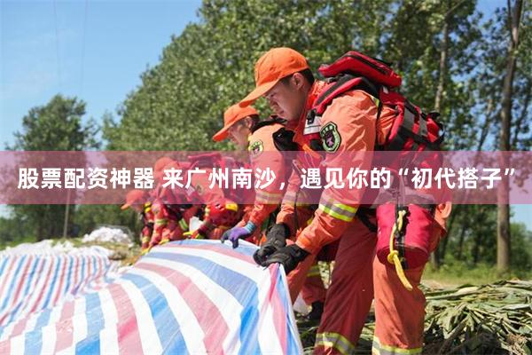 股票配资神器 来广州南沙,遇见你的“初代搭子”