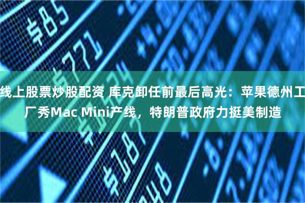 线上股票炒股配资 库克卸任前最后高光:苹果德州工厂秀Mac Mini产线,特朗普政府力挺美制造