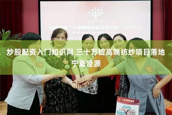 炒股配资入门知识网 三十万锭高端纺纱项目落地宁夏泾源