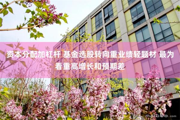资本分配加杠杆 基金选股转向重业绩轻题材 最为看重高增长和预期差
