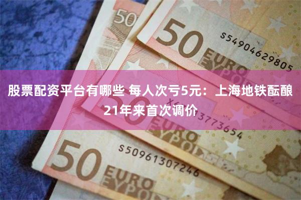 股票配资平台有哪些 每人次亏5元：上海地铁酝酿21年来首次调价