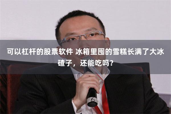 可以杠杆的股票软件 冰箱里囤的雪糕长满了大冰碴子，还能吃吗？