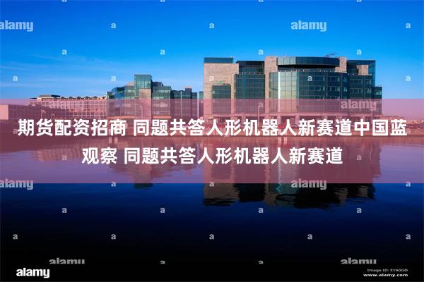 期货配资招商 同题共答人形机器人新赛道中国蓝观察 同题共答人形机器人新赛道