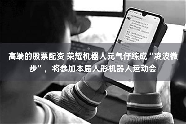 高端的股票配资 荣耀机器人元气仔练成“凌波微步”，将参加本届人形机器人运动会