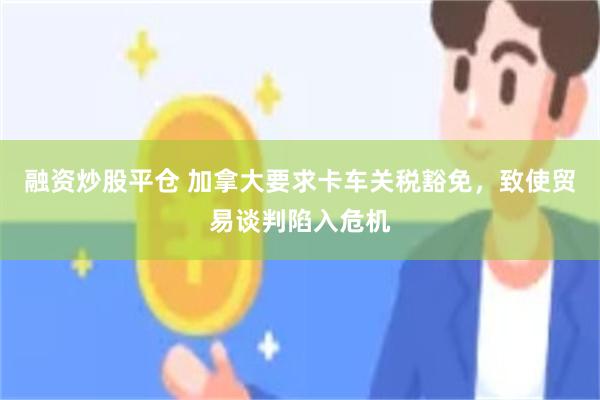 融资炒股平仓 加拿大要求卡车关税豁免，致使贸易谈判陷入危机