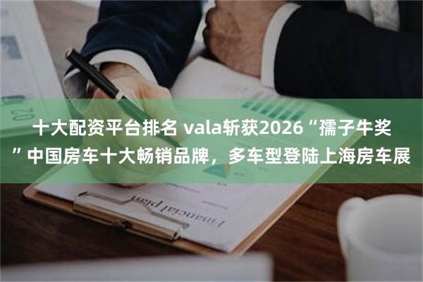 十大配资平台排名 vala斩获2026“孺子牛奖”中国房车十大畅销品牌，多车型登陆上海房车展