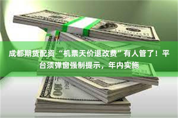 成都期货配资 “机票天价退改费”有人管了！平台须弹窗强制提示，年内实施
