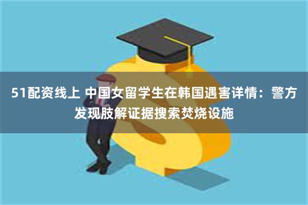 51配资线上 中国女留学生在韩国遇害详情:警方发现肢解证据搜索焚烧设施